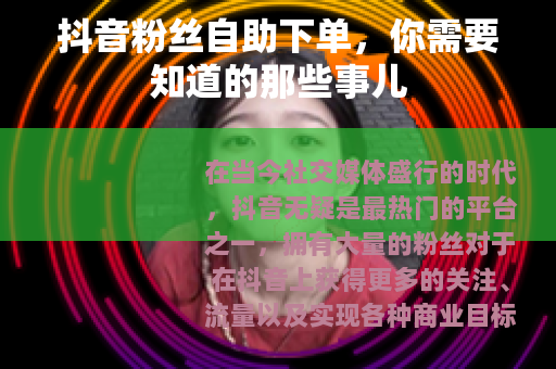 抖音粉丝自助下单，你需要知道的那些事儿