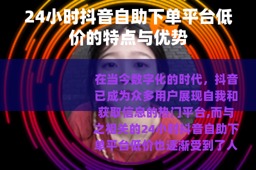 24小时抖音自助下单平台低价的特点与优势