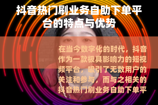 抖音热门刷业务自助下单平台的特点与优势