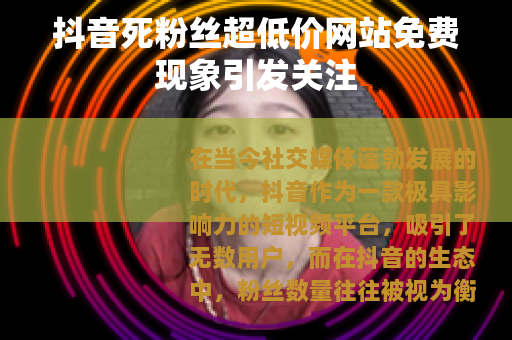 抖音死粉丝超低价网站免费现象引发关注