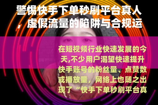 警惕快手下单秒刷平台真人，虚假流量的陷阱与合规运营的正道