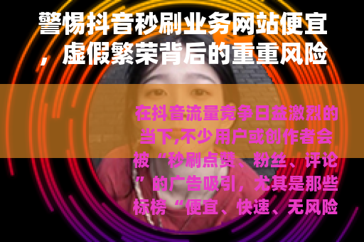 警惕抖音秒刷业务网站便宜，虚假繁荣背后的重重风险