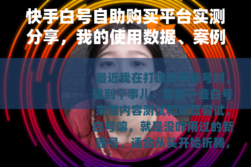 快手白号自助购买平台实测分享，我的使用数据、案例与踩坑记录