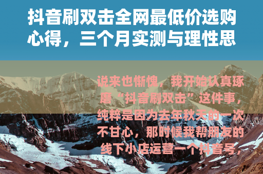 抖音刷双击全网最低价选购心得，三个月实测与理性思考