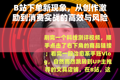 B站下单新现象，从创作激励到消费实战的高效与风险